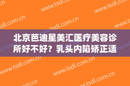 北京芭迪星美汇医疗美容诊所好不好？乳头内陷矫正适应症状是什么？(芭迪星美汇医疗美容整形医院)