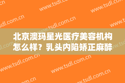 北京澳玛星光医疗美容机构怎么样？乳头内陷矫正麻醉方式是什么？(澳玛星光医疗美容地址)