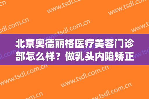 北京奥德丽格医疗美容门诊部怎么样？做乳头内陷矫正效果好不好(奥德丽格整形医院)