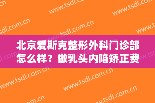 北京爱斯克整形外科门诊部怎么样？做乳头内陷矫正费用要多少(北京爱克斯医疗整形)