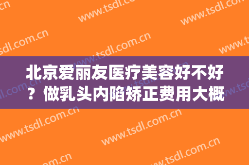 北京爱丽友医疗美容好不好？做乳头内陷矫正费用大概需要多少(乳头内陷手术北京哪家医院好)