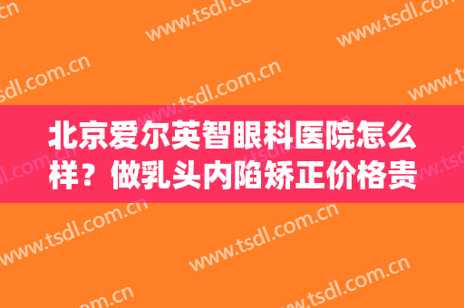 北京爱尔英智眼科医院怎么样？做乳头内陷矫正价格贵不贵(北京爱尔英智眼科医院医生介绍)