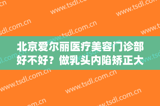 北京爱尔丽医疗美容门诊部好不好？做乳头内陷矫正大概需要多少钱？(北京协和医院乳头内陷手术多少钱)