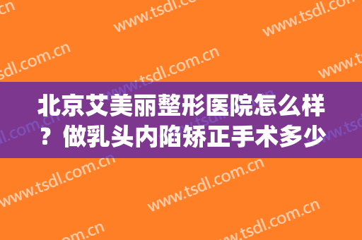 北京艾美丽整形医院怎么样？做乳头内陷矫正手术多少钱？(乳头内陷矫正术大概多少钱)