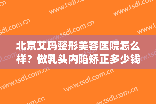 北京艾玛整形美容医院怎么样？做乳头内陷矫正多少钱？(艾玛医疗整形美容医院)