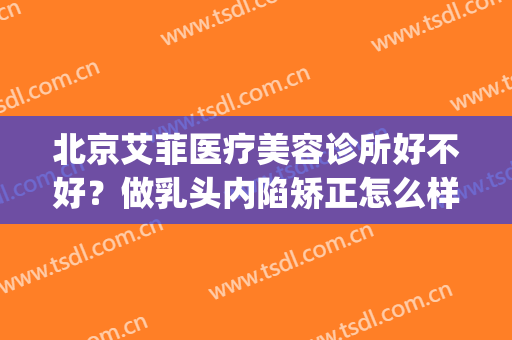北京艾菲医疗美容诊所好不好？做乳头内陷矫正怎么样？好吗？(艾菲医疗美容医院怎么样)
