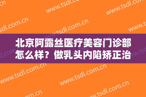 北京阿露丝医疗美容门诊部怎么样？做乳头内陷矫正治疗效果怎么样？效果保持时间多久？