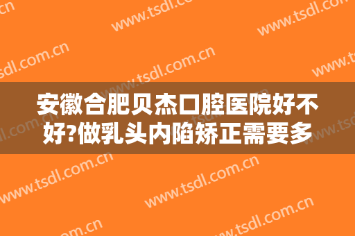 安徽合肥贝杰口腔医院好不好?做乳头内陷矫正需要多少钱？费用是多少？