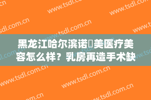 黑龙江哈尔滨诺嬄美医疗美容怎么样？乳房再造手术缺点有哪些？(哈尔滨斯美诺医疗美容医院怎么样)