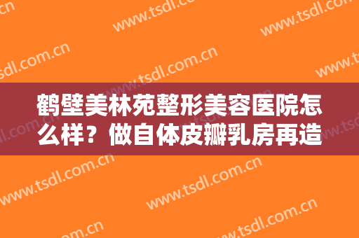 鹤壁美林苑整形美容医院怎么样？做自体皮瓣乳房再造手术多少钱？