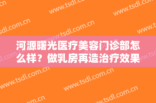 河源曙光医疗美容门诊部怎么样？做乳房再造治疗效果怎么样？效果保持时间多久？