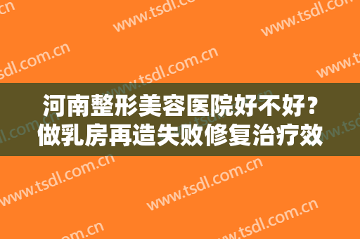 河南整形美容医院好不好？做乳房再造失败修复治疗效果怎么样？效果保持时间多久？