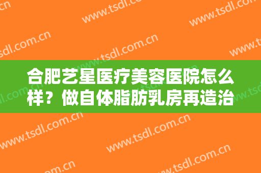 合肥艺星医疗美容医院怎么样？做自体脂肪乳房再造治疗效果怎么样？效果保持时间多久？
