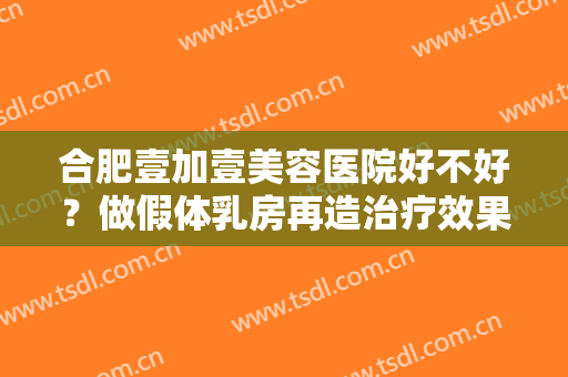 合肥壹加壹美容医院好不好？做假体乳房再造治疗效果怎么样？效果保持时间多久？