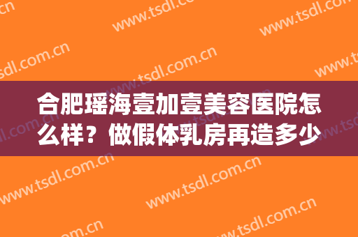 合肥瑶海壹加壹美容医院怎么样？做假体乳房再造多少钱？(合肥壹加医疗美容医院怎么样)