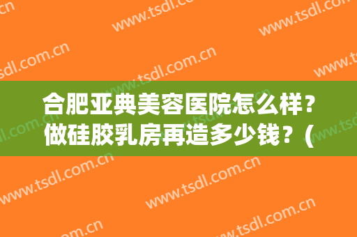 合肥亚典美容医院怎么样？做硅胶乳房再造多少钱？(青岛亚美整形美容医院)