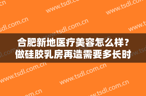 合肥新地医疗美容怎么样？做硅胶乳房再造需要多长时间？全过程解析
