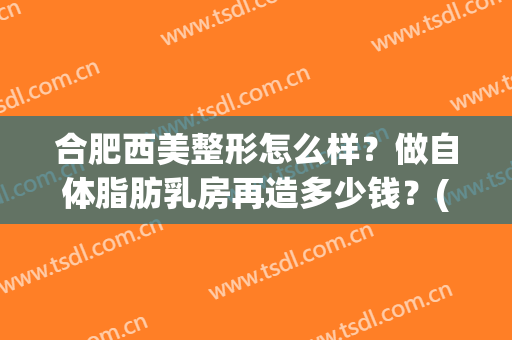 合肥西美整形怎么样？做自体脂肪乳房再造多少钱？(华美整形自体脂肪填充多少钱)