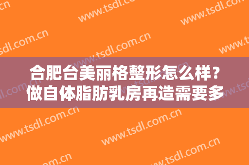 合肥台美丽格整形怎么样？做自体脂肪乳房再造需要多长时间？全过程解析