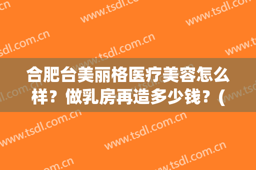 合肥台美丽格医疗美容怎么样？做乳房再造多少钱？(合肥台美丽格整形医院)