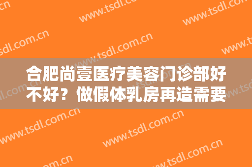 合肥尚壹医疗美容门诊部好不好？做假体乳房再造需要多长时间？全过程解析