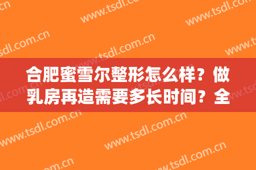合肥蜜雪尔整形怎么样？做乳房再造需要多长时间？全过程解析(合肥蜜雪尔整形在哪里)