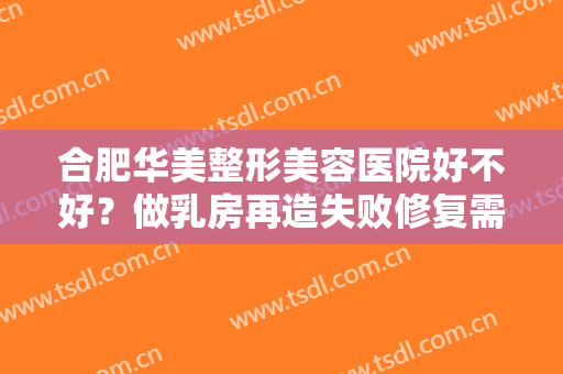 合肥华美整形美容医院好不好？做乳房再造失败修复需要多长时间？全过程解析