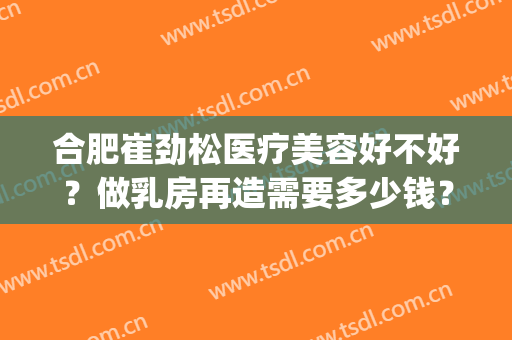 合肥崔劲松医疗美容好不好？做乳房再造需要多少钱？费用是多少？(合肥崔劲松整形美容医院)