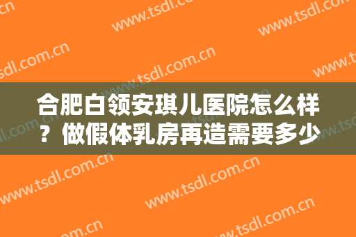 合肥白领安琪儿医院怎么样？做假体乳房再造需要多少钱？费用是多少？