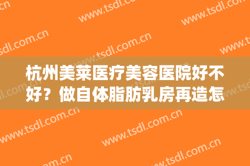 杭州美莱医疗美容医院好不好？做自体脂肪乳房再造怎么样？好吗？(杭州美莱隆胸怎么样)
