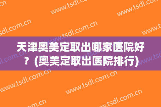 天津奥美定取出哪家医院好？(奥美定取出医院排行)