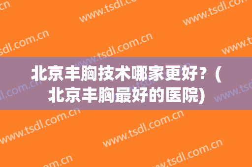 北京丰胸技术哪家更好？(北京丰胸最好的医院)