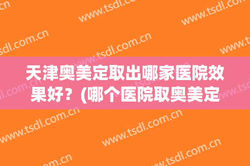 天津奥美定取出哪家医院效果好？(哪个医院取奥美定比较好)