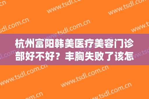 杭州富阳韩美医疗美容门诊部好不好？丰胸失败了该怎么办？(富阳韩美整形医院电话)
