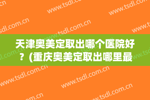 天津奥美定取出哪个医院好？(重庆奥美定取出哪里最好的医院)
