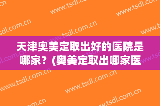 天津奥美定取出好的医院是哪家？(奥美定取出哪家医院最好的医院)