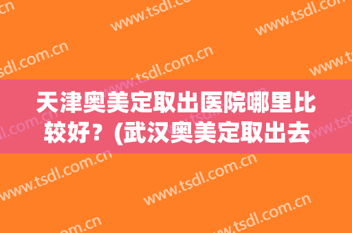 天津奥美定取出医院哪里比较好？(武汉奥美定取出去哪个医院好)
