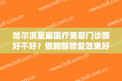哈尔滨星璨医疗美容门诊部好不好？做胸部修复效果好不好(哈尔滨星璨整形医院)