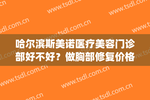 哈尔滨斯美诺医疗美容门诊部好不好？做胸部修复价格(哈尔滨斯美诺医疗美容医院怎么样)