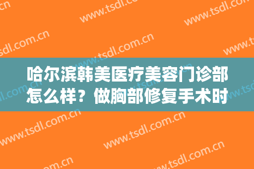 哈尔滨韩美医疗美容门诊部怎么样？做胸部修复手术时间是多久？(哈尔滨医美整形医院)