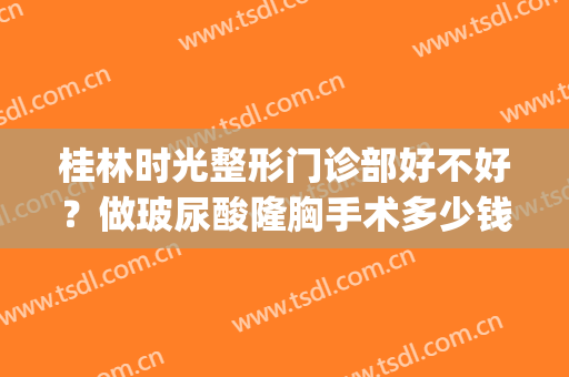 桂林时光整形门诊部好不好？做玻尿酸隆胸手术多少钱？(桂林时光(原美莱)整形门诊部正规吗)