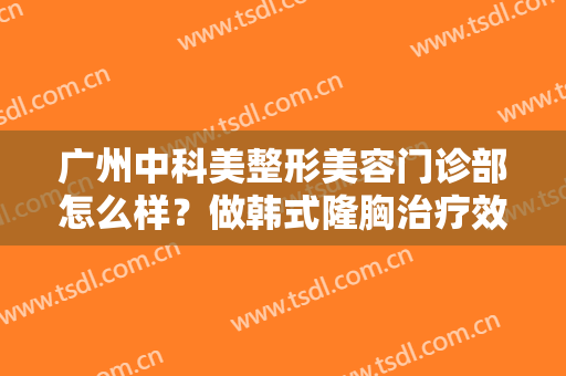 广州中科美整形美容门诊部怎么样？做韩式隆胸治疗效果怎么样？效果保持时间多久？