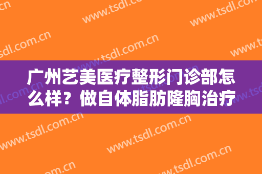 广州艺美医疗整形门诊部怎么样？做自体脂肪隆胸治疗效果怎么样？效果保持时间多久？