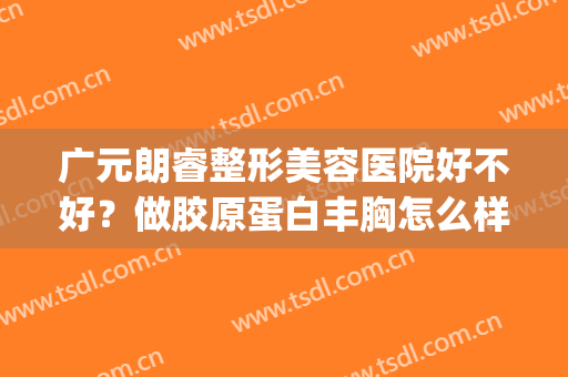 广元朗睿整形美容医院好不好？做胶原蛋白丰胸怎么样？好吗？(广元正规整形医院)