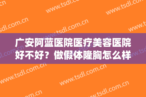 广安阿蓝医院医疗美容医院好不好？做假体隆胸怎么样？好吗？(广安阿蓝整形)