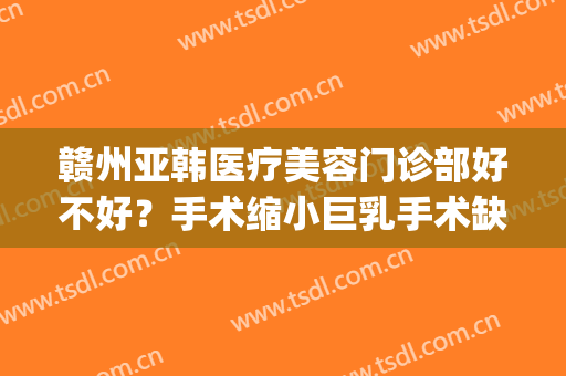 赣州亚韩医疗美容门诊部好不好？手术缩小巨乳手术缺点有哪些？(赣州亚韩美容整形医院招聘)