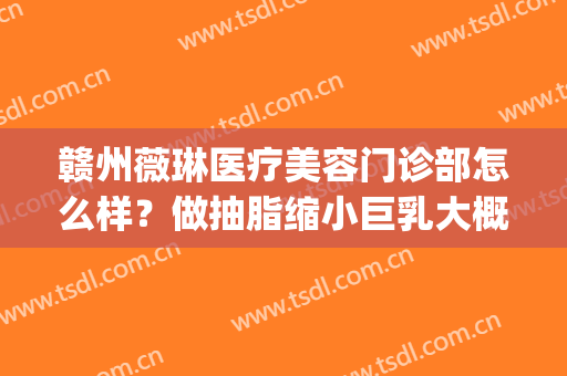 赣州薇琳医疗美容门诊部怎么样？做抽脂缩小巨乳大概需要多少钱？(赣州薇琳医疗美容医院官网)