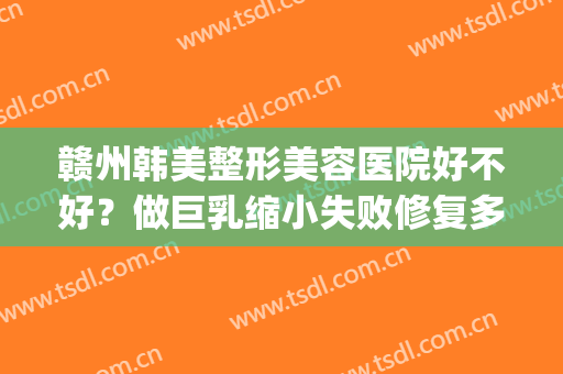赣州韩美整形美容医院好不好？做巨乳缩小失败修复多少钱？(赣州韩美整形医院案例)