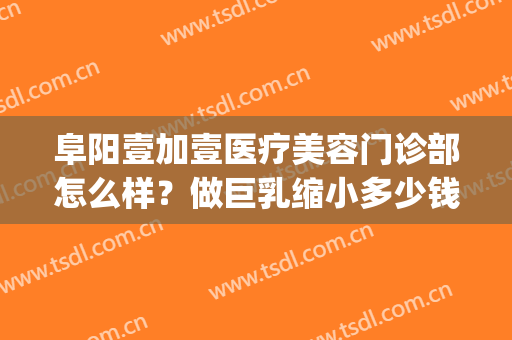 阜阳壹加壹医疗美容门诊部怎么样？做巨乳缩小多少钱(阜阳壹加医疗美容医院牙科怎么样)