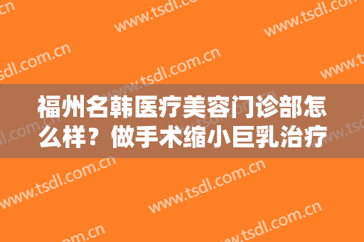 福州名韩医疗美容门诊部怎么样？做手术缩小巨乳治疗效果怎么样？效果保持时间多久？